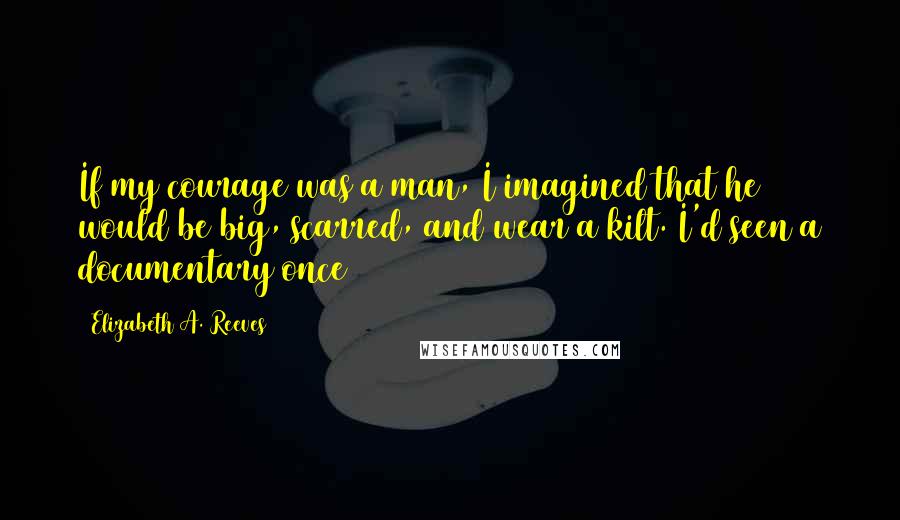 Elizabeth A. Reeves Quotes: If my courage was a man, I imagined that he would be big, scarred, and wear a kilt. I'd seen a documentary once