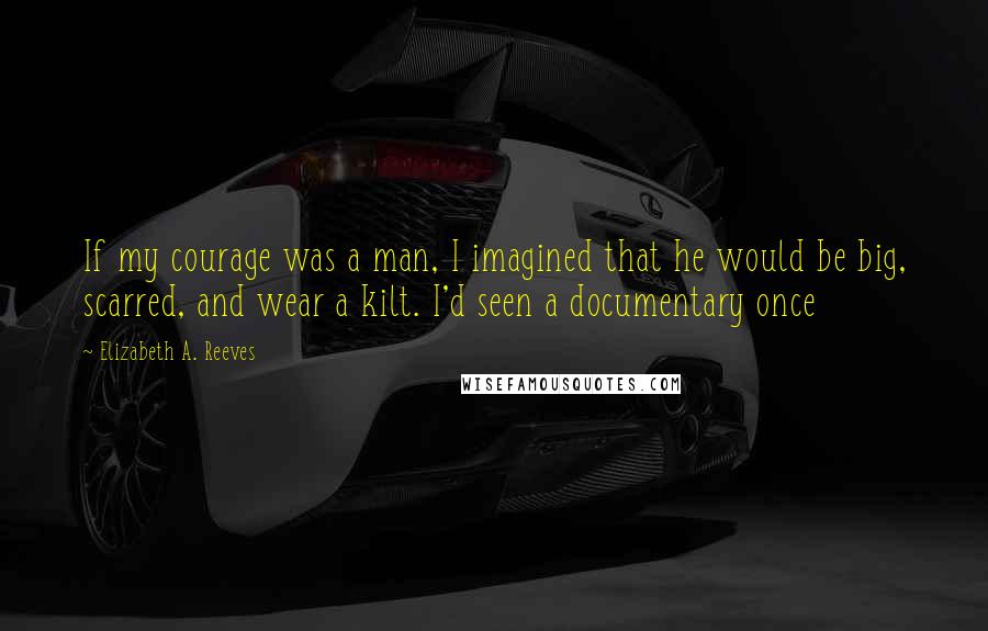 Elizabeth A. Reeves Quotes: If my courage was a man, I imagined that he would be big, scarred, and wear a kilt. I'd seen a documentary once