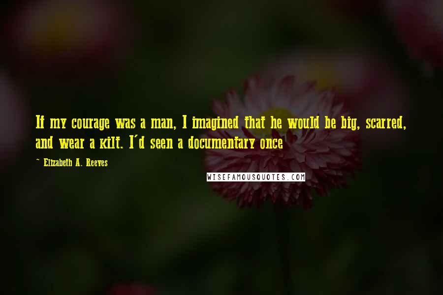 Elizabeth A. Reeves Quotes: If my courage was a man, I imagined that he would be big, scarred, and wear a kilt. I'd seen a documentary once