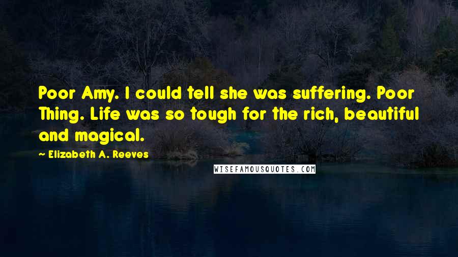 Elizabeth A. Reeves Quotes: Poor Amy. I could tell she was suffering. Poor Thing. Life was so tough for the rich, beautiful and magical.