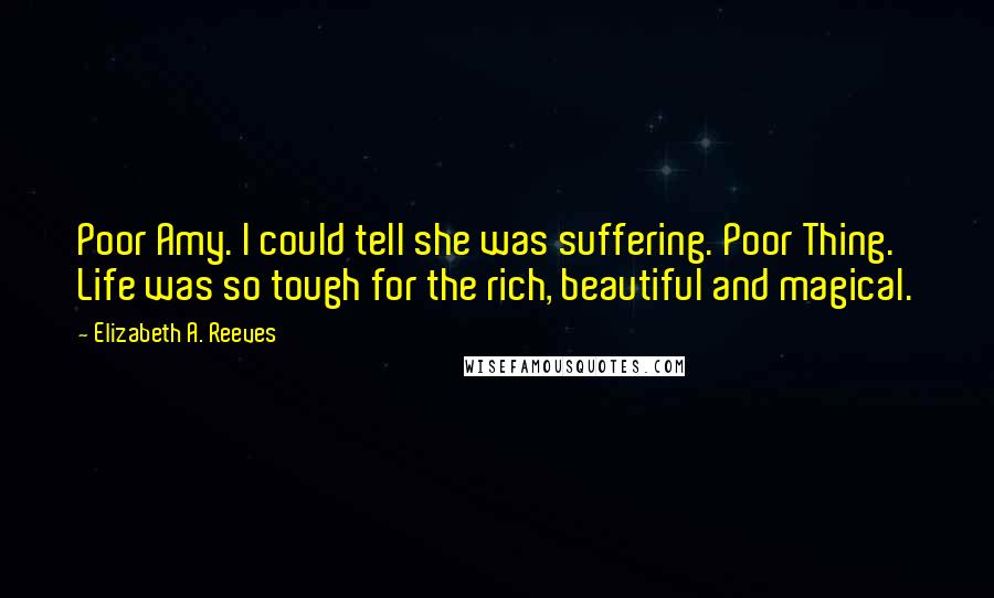 Elizabeth A. Reeves Quotes: Poor Amy. I could tell she was suffering. Poor Thing. Life was so tough for the rich, beautiful and magical.