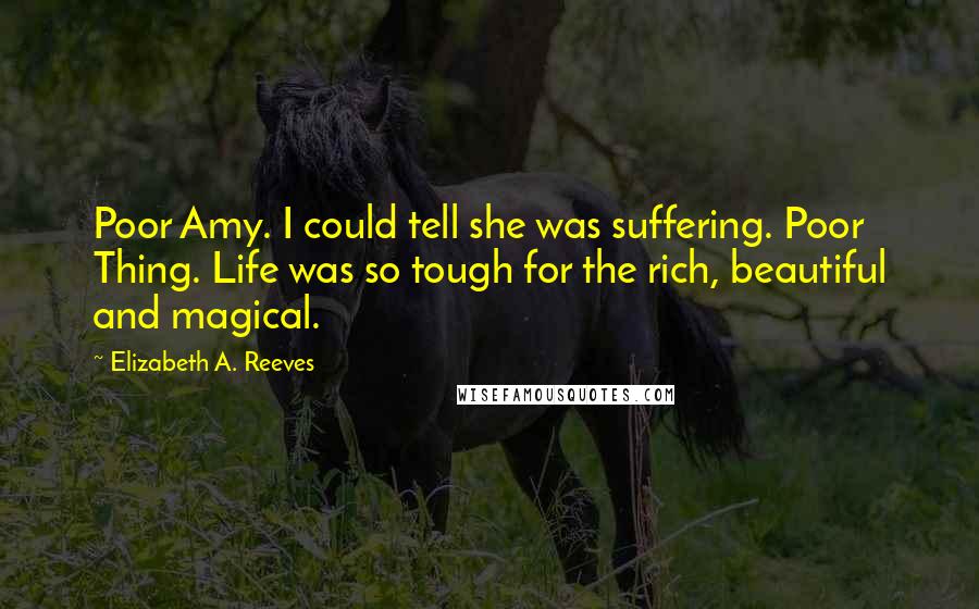 Elizabeth A. Reeves Quotes: Poor Amy. I could tell she was suffering. Poor Thing. Life was so tough for the rich, beautiful and magical.