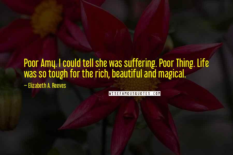 Elizabeth A. Reeves Quotes: Poor Amy. I could tell she was suffering. Poor Thing. Life was so tough for the rich, beautiful and magical.