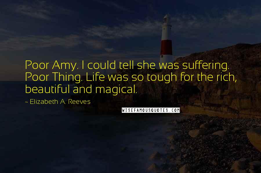 Elizabeth A. Reeves Quotes: Poor Amy. I could tell she was suffering. Poor Thing. Life was so tough for the rich, beautiful and magical.