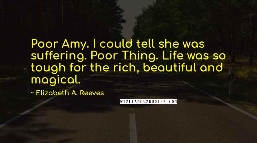Elizabeth A. Reeves Quotes: Poor Amy. I could tell she was suffering. Poor Thing. Life was so tough for the rich, beautiful and magical.