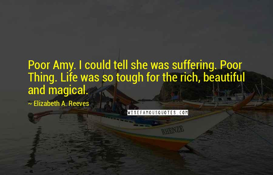 Elizabeth A. Reeves Quotes: Poor Amy. I could tell she was suffering. Poor Thing. Life was so tough for the rich, beautiful and magical.