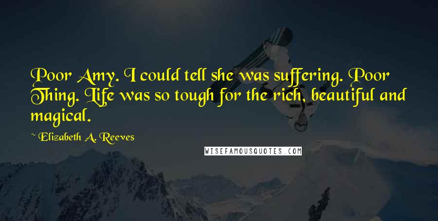 Elizabeth A. Reeves Quotes: Poor Amy. I could tell she was suffering. Poor Thing. Life was so tough for the rich, beautiful and magical.