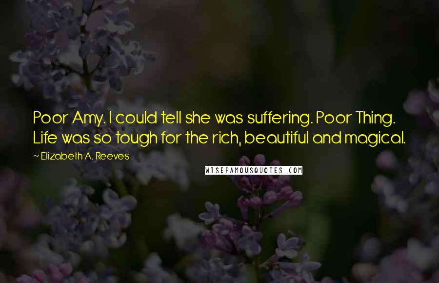 Elizabeth A. Reeves Quotes: Poor Amy. I could tell she was suffering. Poor Thing. Life was so tough for the rich, beautiful and magical.