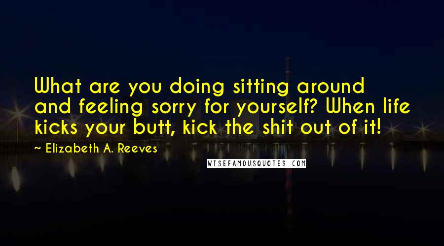 Elizabeth A. Reeves Quotes: What are you doing sitting around and feeling sorry for yourself? When life kicks your butt, kick the shit out of it!