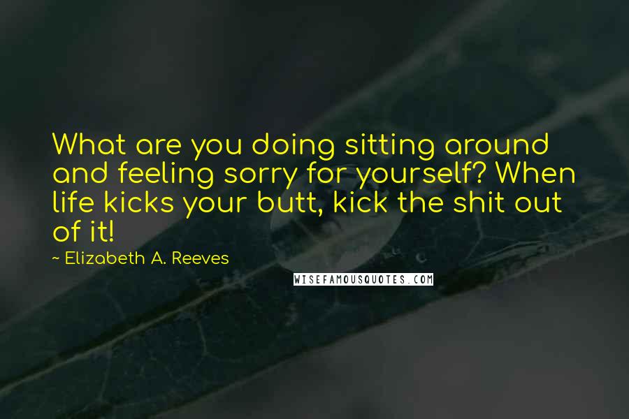 Elizabeth A. Reeves Quotes: What are you doing sitting around and feeling sorry for yourself? When life kicks your butt, kick the shit out of it!