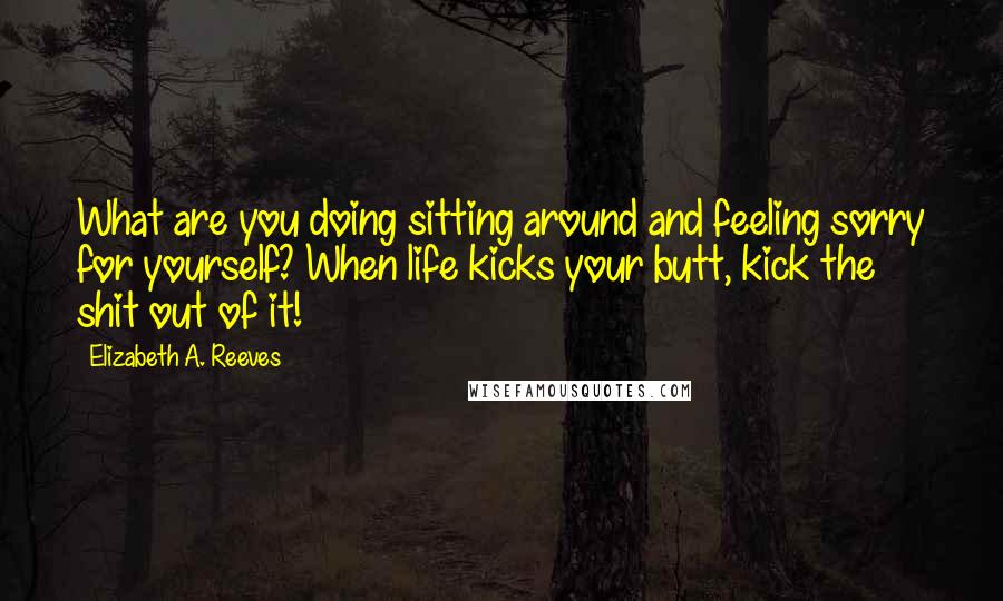 Elizabeth A. Reeves Quotes: What are you doing sitting around and feeling sorry for yourself? When life kicks your butt, kick the shit out of it!