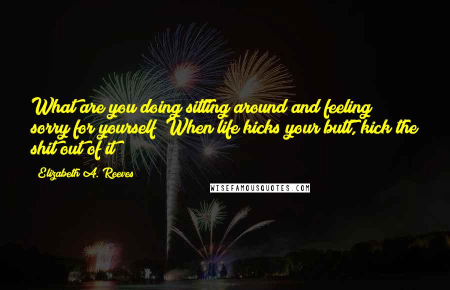 Elizabeth A. Reeves Quotes: What are you doing sitting around and feeling sorry for yourself? When life kicks your butt, kick the shit out of it!