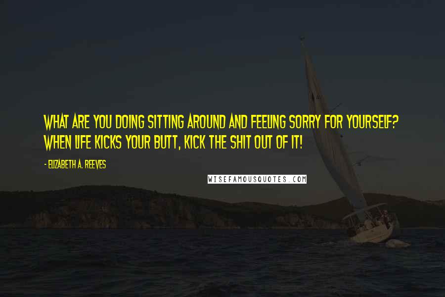 Elizabeth A. Reeves Quotes: What are you doing sitting around and feeling sorry for yourself? When life kicks your butt, kick the shit out of it!