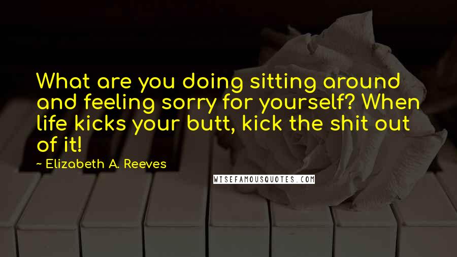 Elizabeth A. Reeves Quotes: What are you doing sitting around and feeling sorry for yourself? When life kicks your butt, kick the shit out of it!