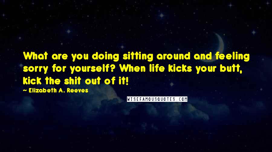 Elizabeth A. Reeves Quotes: What are you doing sitting around and feeling sorry for yourself? When life kicks your butt, kick the shit out of it!