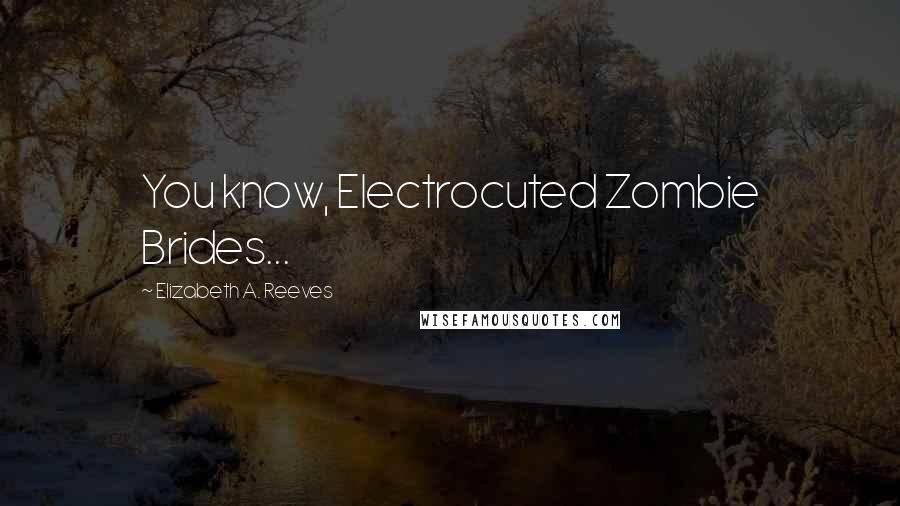 Elizabeth A. Reeves Quotes: You know, Electrocuted Zombie Brides...