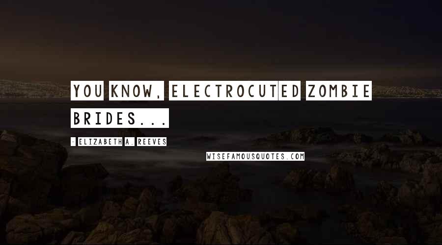 Elizabeth A. Reeves Quotes: You know, Electrocuted Zombie Brides...