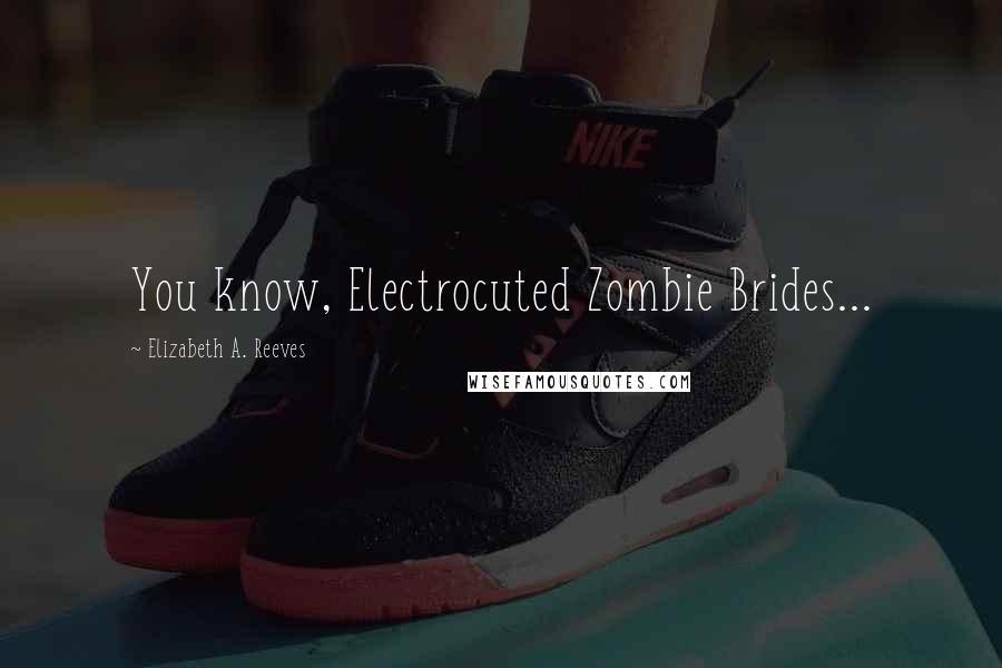 Elizabeth A. Reeves Quotes: You know, Electrocuted Zombie Brides...