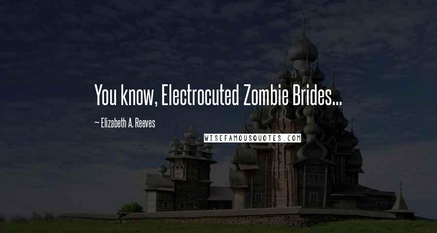 Elizabeth A. Reeves Quotes: You know, Electrocuted Zombie Brides...