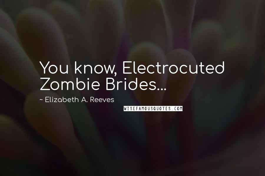 Elizabeth A. Reeves Quotes: You know, Electrocuted Zombie Brides...