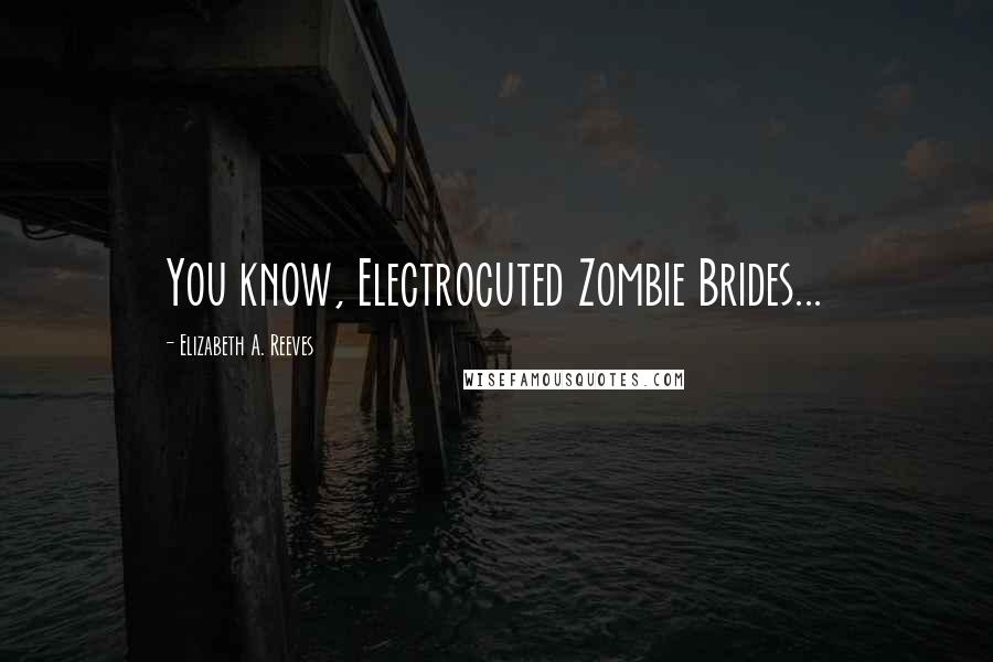 Elizabeth A. Reeves Quotes: You know, Electrocuted Zombie Brides...