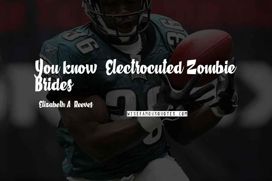 Elizabeth A. Reeves Quotes: You know, Electrocuted Zombie Brides...