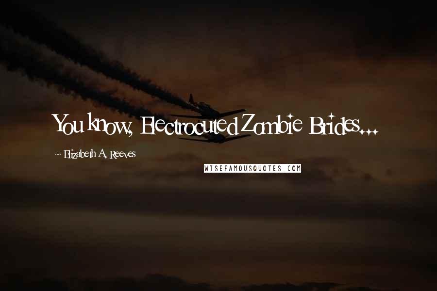 Elizabeth A. Reeves Quotes: You know, Electrocuted Zombie Brides...