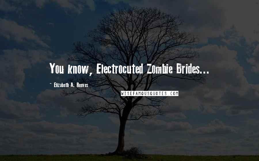 Elizabeth A. Reeves Quotes: You know, Electrocuted Zombie Brides...