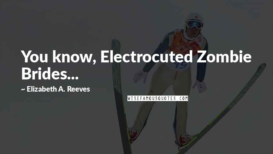 Elizabeth A. Reeves Quotes: You know, Electrocuted Zombie Brides...