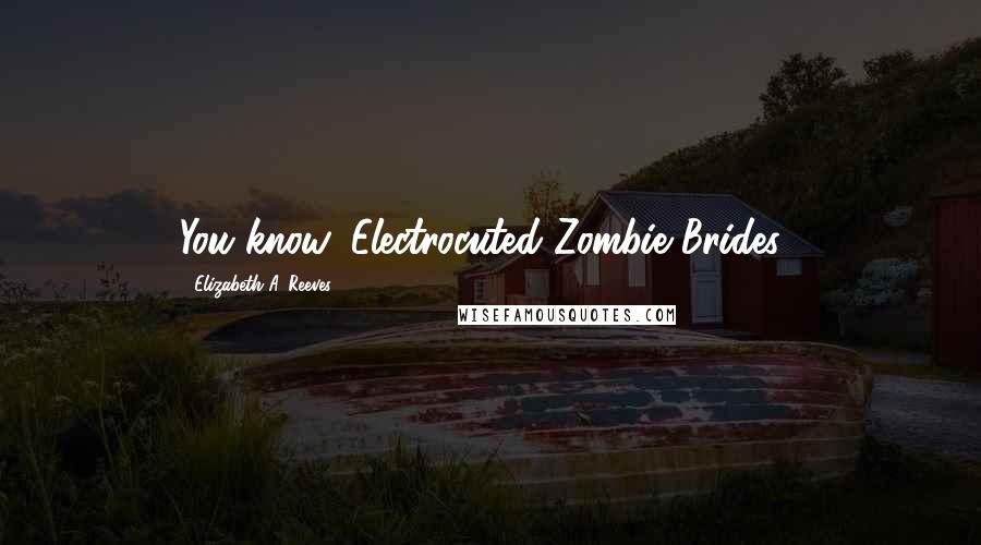Elizabeth A. Reeves Quotes: You know, Electrocuted Zombie Brides...