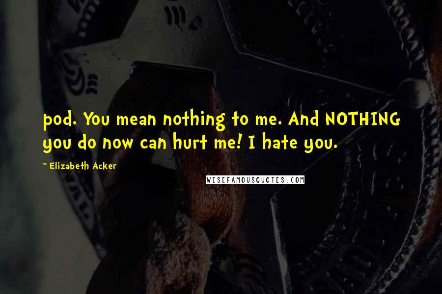 Elizabeth Acker Quotes: pod. You mean nothing to me. And NOTHING you do now can hurt me! I hate you.