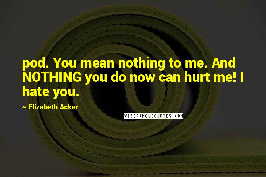 Elizabeth Acker Quotes: pod. You mean nothing to me. And NOTHING you do now can hurt me! I hate you.