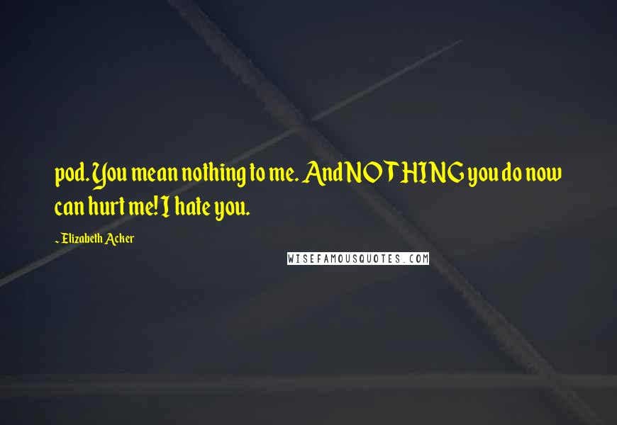 Elizabeth Acker Quotes: pod. You mean nothing to me. And NOTHING you do now can hurt me! I hate you.