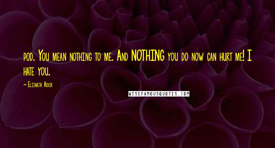 Elizabeth Acker Quotes: pod. You mean nothing to me. And NOTHING you do now can hurt me! I hate you.