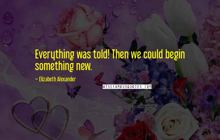 Elizabeth Alexander Quotes: Everything was told! Then we could begin something new.