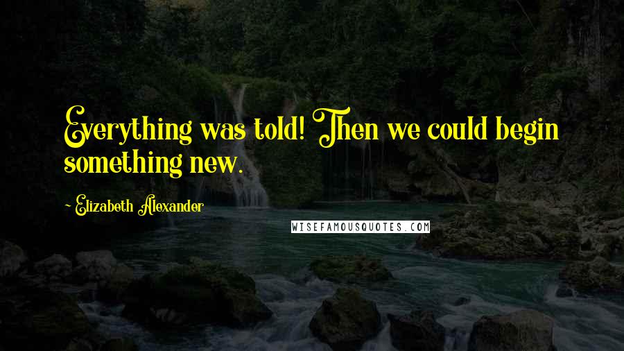 Elizabeth Alexander Quotes: Everything was told! Then we could begin something new.