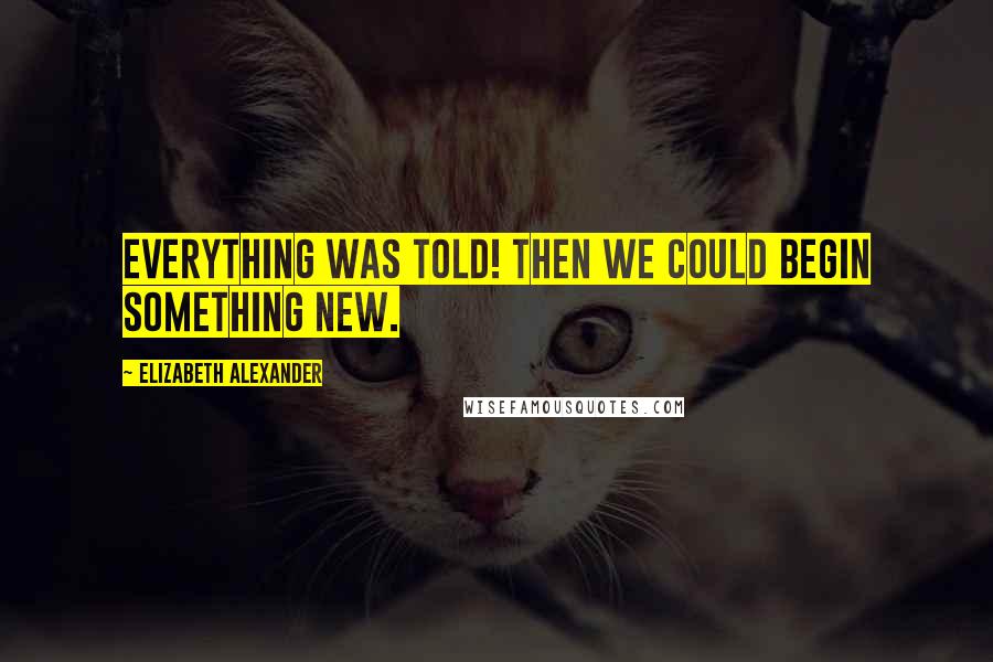 Elizabeth Alexander Quotes: Everything was told! Then we could begin something new.