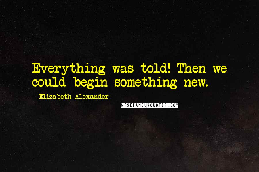 Elizabeth Alexander Quotes: Everything was told! Then we could begin something new.