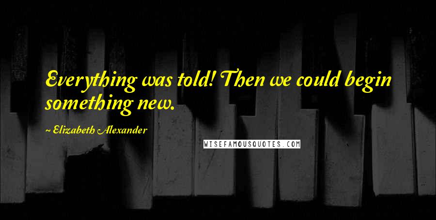 Elizabeth Alexander Quotes: Everything was told! Then we could begin something new.