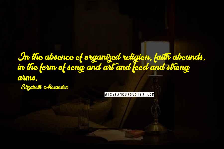 Elizabeth Alexander Quotes: In the absence of organized religion, faith abounds, in the form of song and art and food and strong arms.