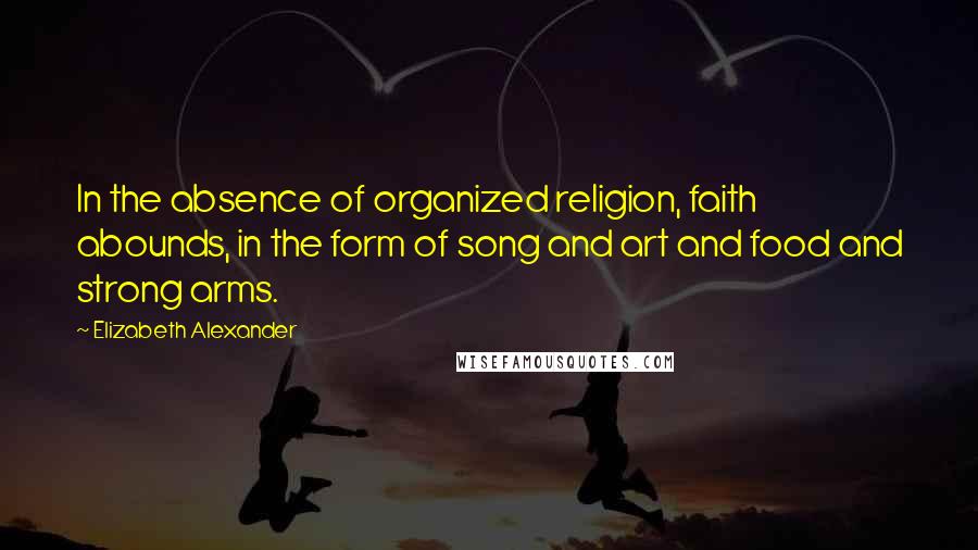 Elizabeth Alexander Quotes: In the absence of organized religion, faith abounds, in the form of song and art and food and strong arms.