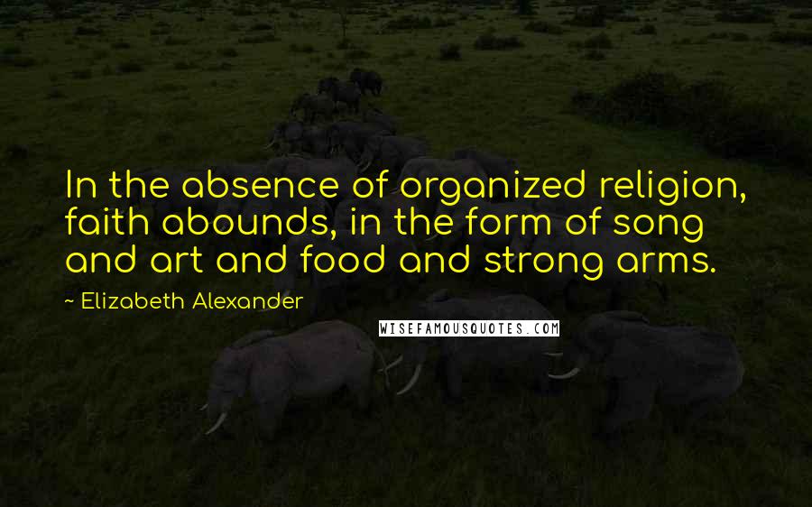 Elizabeth Alexander Quotes: In the absence of organized religion, faith abounds, in the form of song and art and food and strong arms.