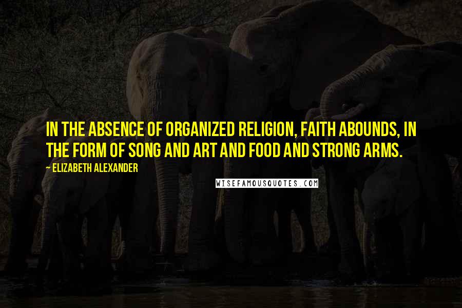 Elizabeth Alexander Quotes: In the absence of organized religion, faith abounds, in the form of song and art and food and strong arms.