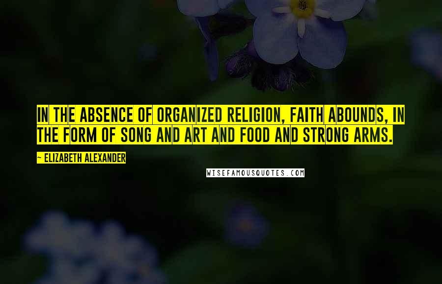 Elizabeth Alexander Quotes: In the absence of organized religion, faith abounds, in the form of song and art and food and strong arms.