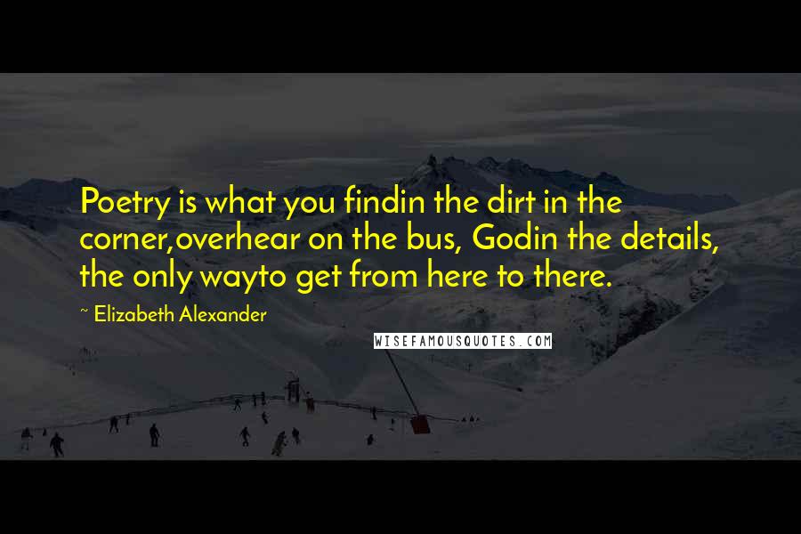 Elizabeth Alexander Quotes: Poetry is what you findin the dirt in the corner,overhear on the bus, Godin the details, the only wayto get from here to there.