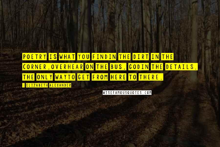 Elizabeth Alexander Quotes: Poetry is what you findin the dirt in the corner,overhear on the bus, Godin the details, the only wayto get from here to there.