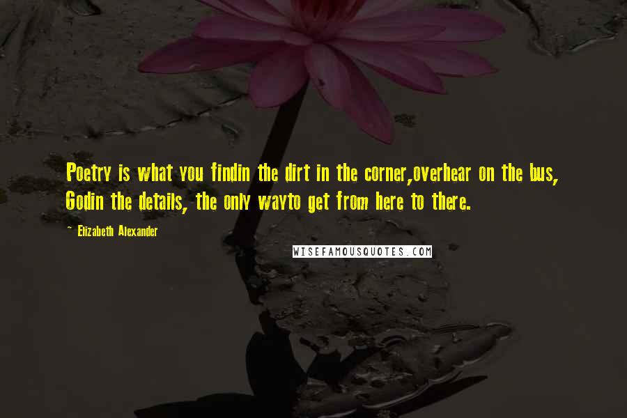 Elizabeth Alexander Quotes: Poetry is what you findin the dirt in the corner,overhear on the bus, Godin the details, the only wayto get from here to there.