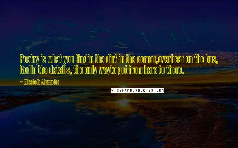 Elizabeth Alexander Quotes: Poetry is what you findin the dirt in the corner,overhear on the bus, Godin the details, the only wayto get from here to there.