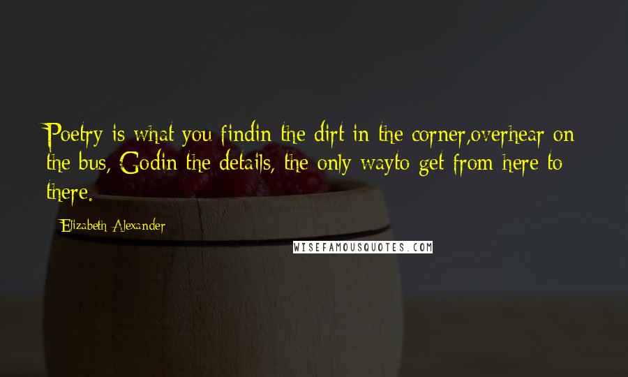 Elizabeth Alexander Quotes: Poetry is what you findin the dirt in the corner,overhear on the bus, Godin the details, the only wayto get from here to there.