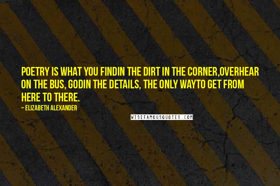 Elizabeth Alexander Quotes: Poetry is what you findin the dirt in the corner,overhear on the bus, Godin the details, the only wayto get from here to there.